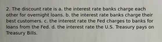 2. The discount rate is a. the interest rate banks charge each other for overnight loans. b. the interest rate banks charge their best customers. c. the interest rate the Fed charges to banks for loans from the Fed. d. the interest rate the U.S. Treasury pays on Treasury Bills.