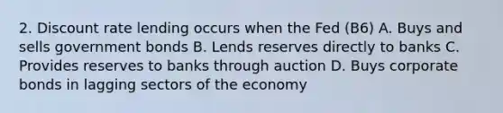 2. Discount rate lending occurs when the Fed (B6) A. Buys and sells government bonds B. Lends reserves directly to banks C. Provides reserves to banks through auction D. Buys corporate bonds in lagging sectors of the economy