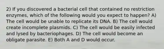 2) If you discovered a bacterial cell that contained no restriction enzymes, which of the following would you expect to happen? A) The cell would be unable to replicate its DNA. B) The cell would create incomplete plasmids. C) The cell would be easily infected and lysed by bacteriophages. D) The cell would become an obligate parasite. E) Both A and D would occur.