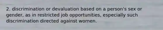 2. discrimination or devaluation based on a person's sex or gender, as in restricted job opportunities, especially such discrimination directed against women.