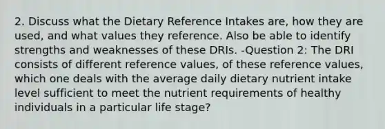 2. Discuss what the Dietary Reference Intakes are, how they are used, and what values they reference. Also be able to identify strengths and weaknesses of these DRIs. -Question 2: The DRI consists of different reference values, of these reference values, which one deals with the average daily dietary nutrient intake level sufficient to meet the nutrient requirements of healthy individuals in a particular life stage?