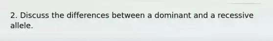 2. Discuss the differences between a dominant and a recessive allele.