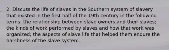 2. Discuss the life of slaves in the Southern system of slavery that existed in the first half of the 19th century in the following terms: the relationship between slave owners and their slaves; the kinds of work performed by slaves and how that work was organized; the aspects of slave life that helped them endure the harshness of the slave system.