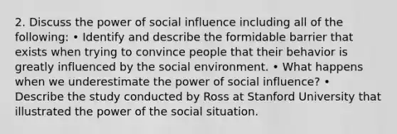 2. Discuss the power of social influence including all of the following: • Identify and describe the formidable barrier that exists when trying to convince people that their behavior is greatly influenced by the social environment. • What happens when we underestimate the power of social influence? • Describe the study conducted by Ross at Stanford University that illustrated the power of the social situation.