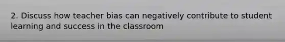 2. Discuss how teacher bias can negatively contribute to student learning and success in the classroom