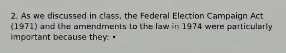 2. As we discussed in class, the Federal Election Campaign Act (1971) and the amendments to the law in 1974 were particularly important because they: •