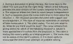 2. During a discussion in group therapy, the nurse says to the client "I'm sure you'll do the right thing." Which of the following provides the best analysis of the nurse's response to the client? a. The response allows the client to move toward independence. b. Such a response gives the nurse more time to think about the situation. c. The response provides the client with support and encouragement. d. This type of response represents an example of false reassurance. 3. The client states, "I'm not sure what to do. What do you think would be best?" The nurse refrains from giving advice for which of the following reasons? a. Advice is more appropriate if it comes from the physician. b. The client is testing the nurse's ability as a helping person. c. The nurse may not be aware of the client's options. d. It is more useful to encourage the client's own attempts at problem solving.