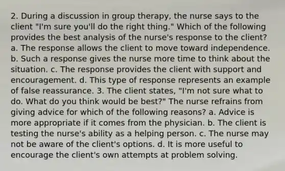 2. During a discussion in group therapy, the nurse says to the client "I'm sure you'll do the right thing." Which of the following provides the best analysis of the nurse's response to the client? a. The response allows the client to move toward independence. b. Such a response gives the nurse more time to think about the situation. c. The response provides the client with support and encouragement. d. This type of response represents an example of false reassurance. 3. The client states, "I'm not sure what to do. What do you think would be best?" The nurse refrains from giving advice for which of the following reasons? a. Advice is more appropriate if it comes from the physician. b. The client is testing the nurse's ability as a helping person. c. The nurse may not be aware of the client's options. d. It is more useful to encourage the client's own attempts at problem solving.