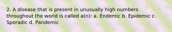 2. A disease that is present in unusually high numbers throughout the world is called a(n): a. Endemic b. Epidemic c. Sporadic d. Pandemic