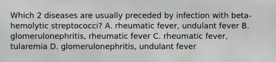 Which 2 diseases are usually preceded by infection with beta-hemolytic streptococci? A. rheumatic fever, undulant fever B. glomerulonephritis, rheumatic fever C. rheumatic fever, tularemia D. glomerulonephritis, undulant fever