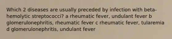 Which 2 diseases are usually preceded by infection with beta-hemolytic streptococci? a rheumatic fever, undulant fever b glomerulonephritis, rheumatic fever c rheumatic fever, tularemia d glomerulonephritis, undulant fever