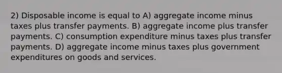 2) Disposable income is equal to A) aggregate income minus taxes plus transfer payments. B) aggregate income plus transfer payments. C) consumption expenditure minus taxes plus transfer payments. D) aggregate income minus taxes plus government expenditures on goods and services.