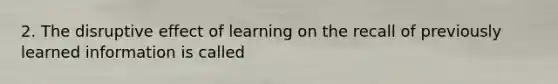 2. The disruptive effect of learning on the recall of previously learned information is called