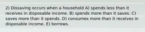 2) Dissaving occurs when a household A) spends <a href='https://www.questionai.com/knowledge/k7BtlYpAMX-less-than' class='anchor-knowledge'>less than</a> it receives in disposable income. B) spends <a href='https://www.questionai.com/knowledge/keWHlEPx42-more-than' class='anchor-knowledge'>more than</a> it saves. C) saves more than it spends. D) consumes more than it receives in disposable income. E) borrows.