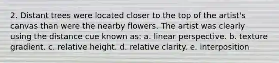 2. Distant trees were located closer to the top of the artist's canvas than were the nearby flowers. The artist was clearly using the distance cue known as: a. linear perspective. b. texture gradient. c. relative height. d. relative clarity. e. interposition