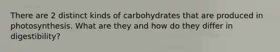 There are 2 distinct kinds of carbohydrates that are produced in photosynthesis. What are they and how do they differ in digestibility?