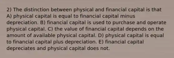 2) The distinction between physical and financial capital is that A) physical capital is equal to financial capital minus depreciation. B) financial capital is used to purchase and operate physical capital. C) the value of financial capital depends on the amount of available physical capital. D) physical capital is equal to financial capital plus depreciation. E) financial capital depreciates and physical capital does not.