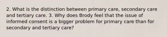 2. What is the distinction between primary care, secondary care and tertiary care. 3. Why does Brody feel that the issue of informed consent is a bigger problem for primary care than for secondary and tertiary care?