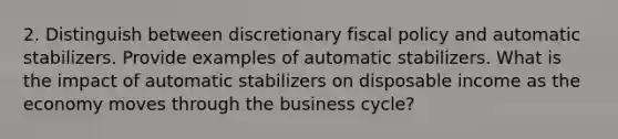 2. Distinguish between discretionary fiscal policy and automatic stabilizers. Provide examples of automatic stabilizers. What is the impact of automatic stabilizers on disposable income as the economy moves through the business cycle?