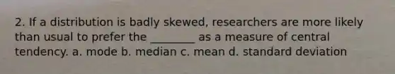 2. If a distribution is badly skewed, researchers are more likely than usual to prefer the ________ as a measure of central tendency. a. mode b. median c. mean d. standard deviation