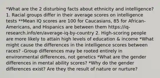 *What are the 2 disturbing facts about ethnicity and intelligence? 1. Racial groups differ in their average scores on intelligence tests **Mean IQ scores are 100 for Caucasians, 85 for African-Americans, and Hispanics are between them https://iq-research.info/en/average-iq-by-country 2. High-scoring people are more likely to attain high levels of education & income *What might cause the differences in the intelligence scores between races? -Group differences may be rooted entirely in environmental differences, not genetics *What are the gender differences in mental ability scores? *Why do the gender differences exist? Are they the result of nature or nurture?