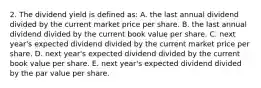 2. The dividend yield is defined as: A. the last annual dividend divided by the current market price per share. B. the last annual dividend divided by the current book value per share. C. next year's expected dividend divided by the current market price per share. D. next year's expected dividend divided by the current book value per share. E. next year's expected dividend divided by the par value per share.