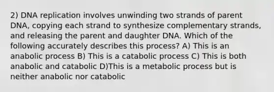 2) DNA replication involves unwinding two strands of parent DNA, copying each strand to synthesize complementary strands, and releasing the parent and daughter DNA. Which of the following accurately describes this process? A) This is an anabolic process B) This is a catabolic process C) This is both anabolic and catabolic D)This is a metabolic process but is neither anabolic nor catabolic