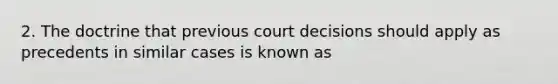 2. The doctrine that previous court decisions should apply as precedents in similar cases is known as