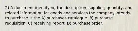 2) A document identifying the description, supplier, quantity, and related information for goods and services the company intends to purchase is the A) purchases catalogue. B) purchase requisition. C) receiving report. D) purchase order.