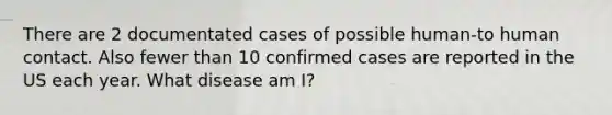 There are 2 documentated cases of possible human-to human contact. Also fewer than 10 confirmed cases are reported in the US each year. What disease am I?