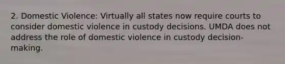 2. Domestic Violence: Virtually all states now require courts to consider domestic violence in custody decisions. UMDA does not address the role of domestic violence in custody decision-making.