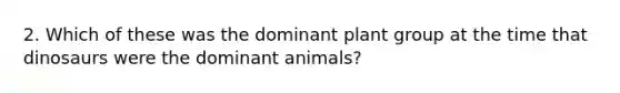 2. Which of these was the dominant plant group at the time that dinosaurs were the dominant animals?