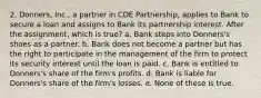 2. Donners, Inc., a partner in CDE Partnership, applies to Bank to secure a loan and assigns to Bank its partnership interest. After the assignment, which is true? a. Bank steps into Donners's shoes as a partner. b. Bank does not become a partner but has the right to participate in the management of the firm to protect its security interest until the loan is paid. c. Bank is entitled to Donners's share of the firm's profits. d. Bank is liable for Donners's share of the firm's losses. e. None of these is true.