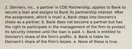 2. Donners, Inc., a partner in CDE Partnership, applies to Bank to secure a loan and assigns to Bank its partnership interest. After the assignment, which is true? a. Bank steps into Donners's shoes as a partner. b. Bank does not become a partner but has the right to participate in the management of the firm to protect its security interest until the loan is paid. c. Bank is entitled to Donners's share of the firm's profits. d. Bank is liable for Donners's share of the firm's losses. e. None of these is true.