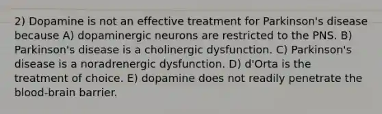 2) Dopamine is not an effective treatment for Parkinson's disease because A) dopaminergic neurons are restricted to the PNS. B) Parkinson's disease is a cholinergic dysfunction. C) Parkinson's disease is a noradrenergic dysfunction. D) d'Orta is the treatment of choice. E) dopamine does not readily penetrate the blood-brain barrier.