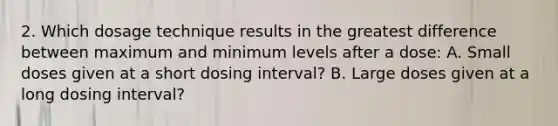 2. Which dosage technique results in the greatest difference between maximum and minimum levels after a dose: A. Small doses given at a short dosing interval? B. Large doses given at a long dosing interval?