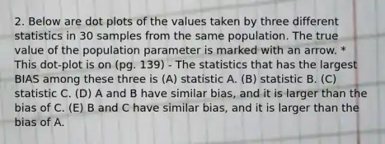 2. Below are dot plots of the values taken by three different statistics in 30 samples from the same population. The true value of the population parameter is marked with an arrow. * This dot-plot is on (pg. 139) - The statistics that has the largest BIAS among these three is (A) statistic A. (B) statistic B. (C) statistic C. (D) A and B have similar bias, and it is larger than the bias of C. (E) B and C have similar bias, and it is larger than the bias of A.