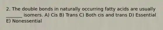 2. The double bonds in naturally occurring fatty acids are usually _______ isomers. A) Cis B) Trans C) Both cis and trans D) Essential E) Nonessential