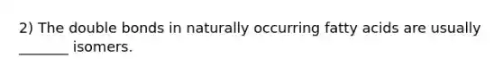 2) The double bonds in naturally occurring fatty acids are usually _______ isomers.