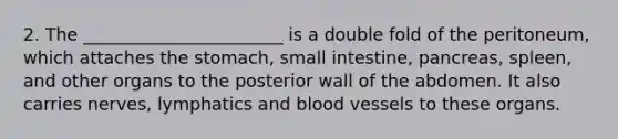 2. The _______________________ is a double fold of the peritoneum, which attaches the stomach, small intestine, pancreas, spleen, and other organs to the posterior wall of the abdomen. It also carries nerves, lymphatics and blood vessels to these organs.