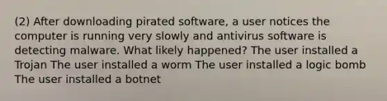 (2) After downloading pirated software, a user notices the computer is running very slowly and antivirus software is detecting malware. What likely happened? The user installed a Trojan The user installed a worm The user installed a logic bomb The user installed a botnet