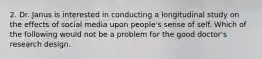 2. Dr. Janus is interested in conducting a longitudinal study on the effects of social media upon people's sense of self. Which of the following would not be a problem for the good doctor's research design.