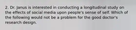 2. Dr. Janus is interested in conducting a longitudinal study on the effects of social media upon people's sense of self. Which of the following would not be a problem for the good doctor's research design.