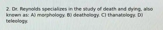 2. Dr. Reynolds specializes in the study of death and dying, also known as: A) morphology. B) deathology. C) thanatology. D) teleology.