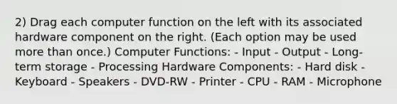 2) Drag each computer function on the left with its associated hardware component on the right. (Each option may be used more than once.) Computer Functions: - Input - Output - Long-term storage - Processing Hardware Components: - Hard disk - Keyboard - Speakers - DVD-RW - Printer - CPU - RAM - Microphone