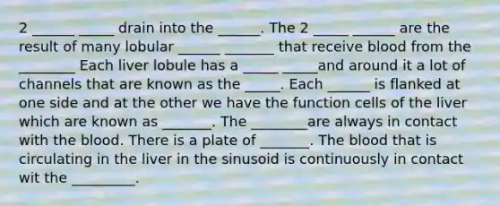 2 ______ _____ drain into the ______. The 2 _____ ______ are the result of many lobular ______ _______ that receive blood from the ________ Each liver lobule has a _____ _____and around it a lot of channels that are known as the _____. Each ______ is flanked at one side and at the other we have the function cells of the liver which are known as _______. The ________are always in contact with the blood. There is a plate of _______. The blood that is circulating in the liver in the sinusoid is continuously in contact wit the _________.