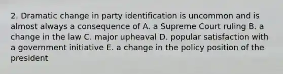 2. Dramatic change in party identification is uncommon and is almost always a consequence of A. a Supreme Court ruling B. a change in the law C. major upheaval D. popular satisfaction with a government initiative E. a change in the policy position of the president