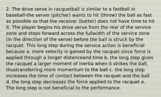 2. The drive serve in racquetball is similar to a fastball in baseball-the server (pitcher) wants to hit (throw) the ball as fast as possible so that the receiver (batter) does not have time to hit it. The player begins his drive serve from the rear of the service zone and steps forward across the fullwidth of the service zone (in the direction of the serve) before the ball is struck by the racquet. This long step during the service action is beneficial because a. more velocity is gained by the racquet since force is applied through a longer distanceand time b. the long step gives the racquet a larger moment of inertia when it strikes the ball, thustransferring more momentum to the ball c. the long step increases the time of contact between the racquet and the ball d. the long step decreases the force applied to the racquet e. The long step is not beneficial to the performance.