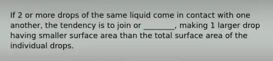 If 2 or more drops of the same liquid come in contact with one another, the tendency is to join or ________, making 1 larger drop having smaller surface area than the total surface area of the individual drops.