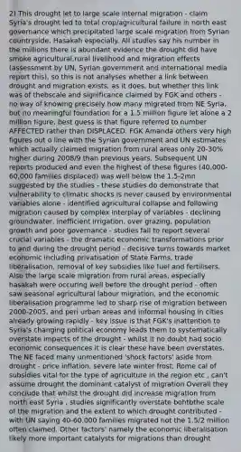 2) This drought let to large scale internal migration - claim Syria's drought led to total crop/agricultural failure in north east governance which precipitated large scale migration from Syrian countryside, Hasakah especially. All studies say his number in the millions there is abundant evidence the drought did have smoke agricultural,rural livelihood and migration effects (assessment by UN, Syrian government and international media report this), so this is not analyses whether a link between drought and migration exists, as it does, but whether this link was of thebscale and significance claimed by FGK and others - no way of knowing precisely how many migrated from NE Syria, but no meaningful foundation for a 1.5 million figure let alone a 2 million figure, best guess is that figure referred to number AFFECTED rather than DISPLACED. FGK Amanda others very high figures out o line with the Syrian government and UN estimates which actually claimed migration from rural areas only 20-30% higher during 2008/9 than previous years. Subsequent UN reports produced and even the highest of these figures (40,000-60,000 families displaced) was well below the 1.5-2mn suggested by the studies - these studies do demonstrate that vulnerability to climatic shocks is never caused by environmental variables alone - identified agricultural collapse and following migration caused by complex interplay of variables - declining groundwater, inefficient irrigation, over grazing, population growth and poor governance - studies fail to report several crucial variables - the dramatic economic transformations prior to and during the drought period - decisive turns towards market economic including privatisation of State Farms, trade liberalisation, removal of key subsidies like fuel and fertilisers. Also the large scale migration from rural areas, especially hasakah were occuring well before the drought period - often saw seasonal agricultural labour migration, and the economic liberalisation programme led to sharp rise of migration between 2000-2005, and peri urban areas and informal housing in cities already growing rapidly - key issue is that FGK's inattention to Syria's changing political economy leads them to systematically overstate impacts of the drought - whilst it no doubt had socio economic consequences it is clear these have been overstates. The NE faced many unmentioned 'shock factors' aside from drought - price inflation, severe late winter frost, Rome cal of subsidies vital for the type of agriculture in the region etc , can't assume drought the dominant catalyst of migration Overall they conclude that whilst the drought did increase migration from north east Syria , studies significantly overstate bohtbthe scale of the migration and the extent to which drought contributed - with UN saying 40-60,000 families migrated not the 1.5/2 million often claimed. Other factors' namely the economic liberalisation likely more important catalysts for migrations than drought